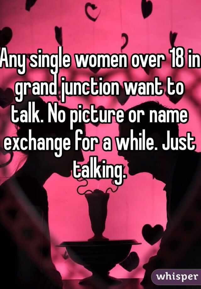 Any single women over 18 in grand junction want to talk. No picture or name exchange for a while. Just talking.