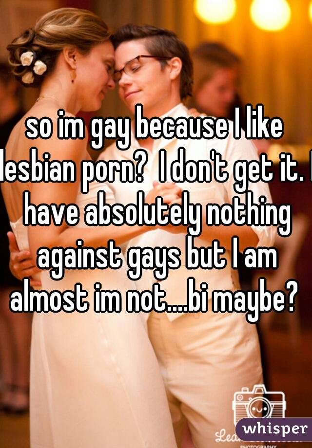 so im gay because I like lesbian porn?  I don't get it. I have absolutely nothing against gays but I am almost im not....bi maybe? 