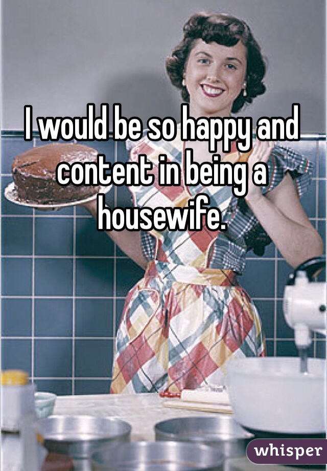 I would be so happy and content in being a housewife. 