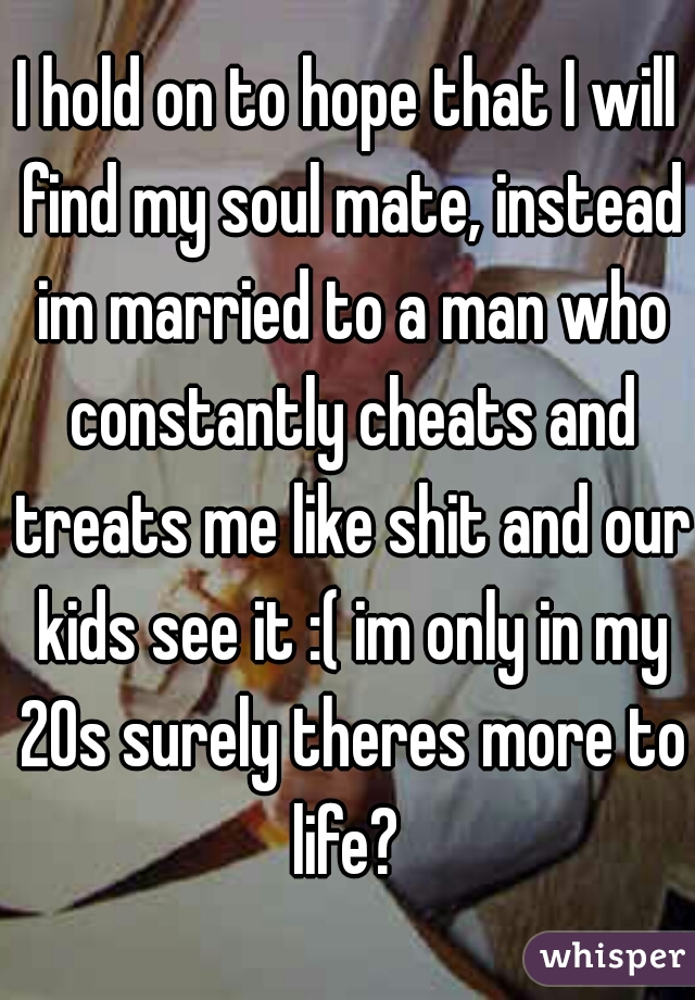 I hold on to hope that I will find my soul mate, instead im married to a man who constantly cheats and treats me like shit and our kids see it :( im only in my 20s surely theres more to life? 