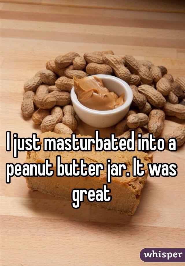 I just masturbated into a peanut butter jar. It was great