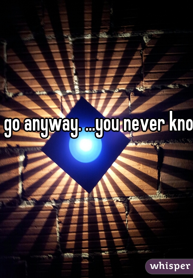 go anyway. ...you never know