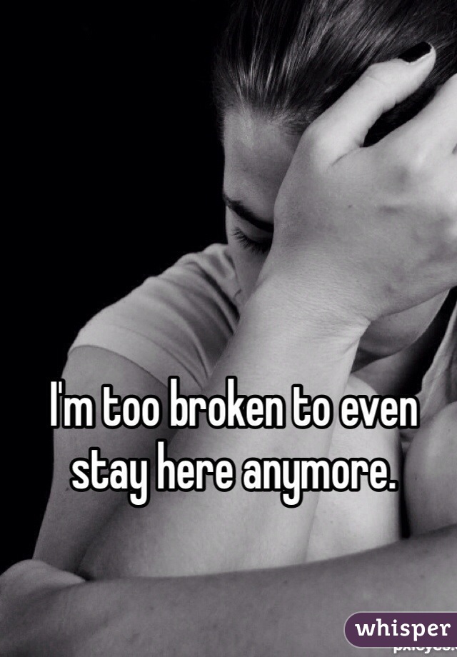 I'm too broken to even stay here anymore. 