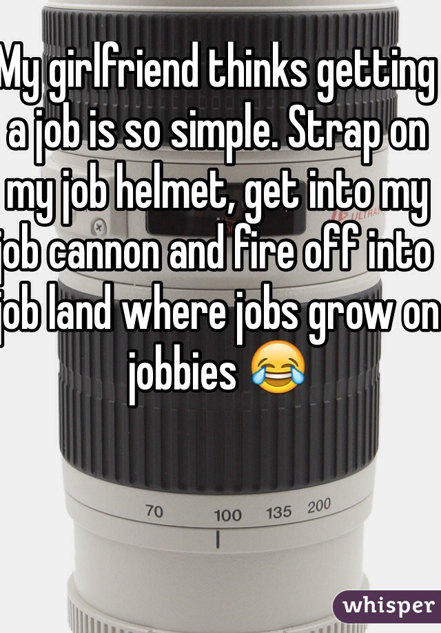 My girlfriend thinks getting a job is so simple. Strap on my job helmet, get into my job cannon and fire off into job land where jobs grow on jobbies 😂 