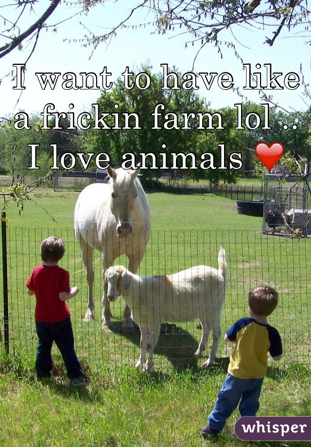 I want to have like a frickin farm lol .. I love animals ❤️