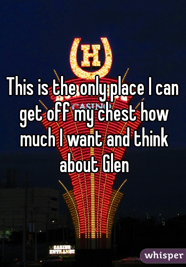 This is the only place I can get off my chest how much I want and think about Glen