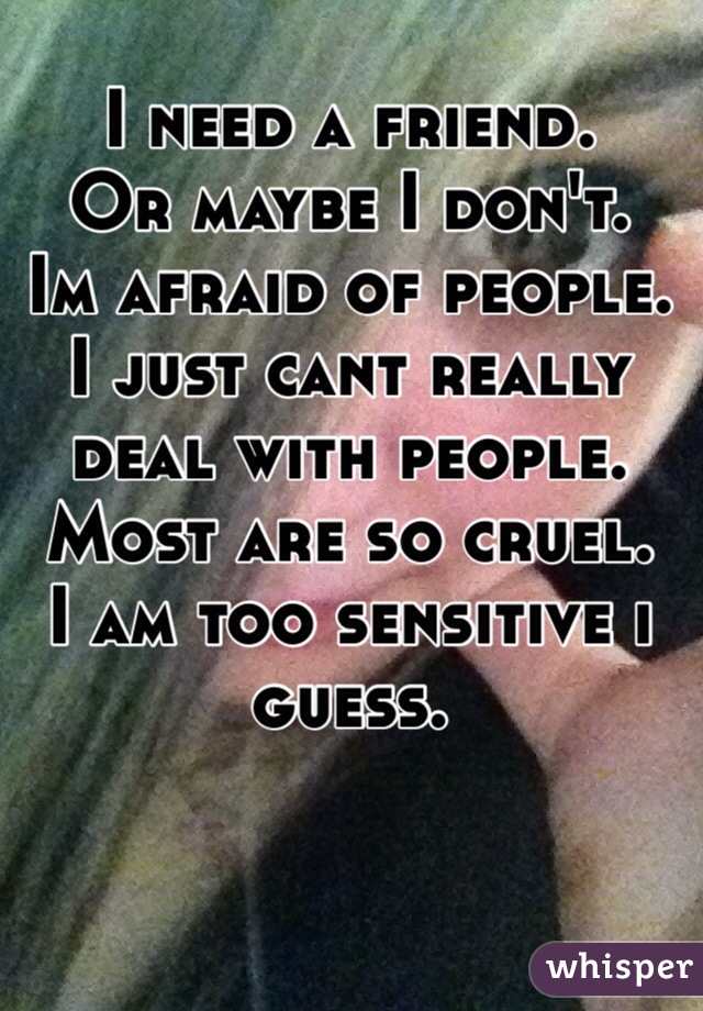 I need a friend. 
Or maybe I don't.
Im afraid of people. 
I just cant really deal with people.
Most are so cruel.
I am too sensitive i guess.