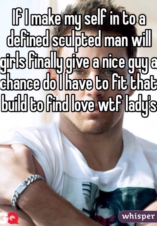 If I make my self in to a defined sculpted man will girls finally give a nice guy a chance do I have to fit that build to find love wtf lady's 