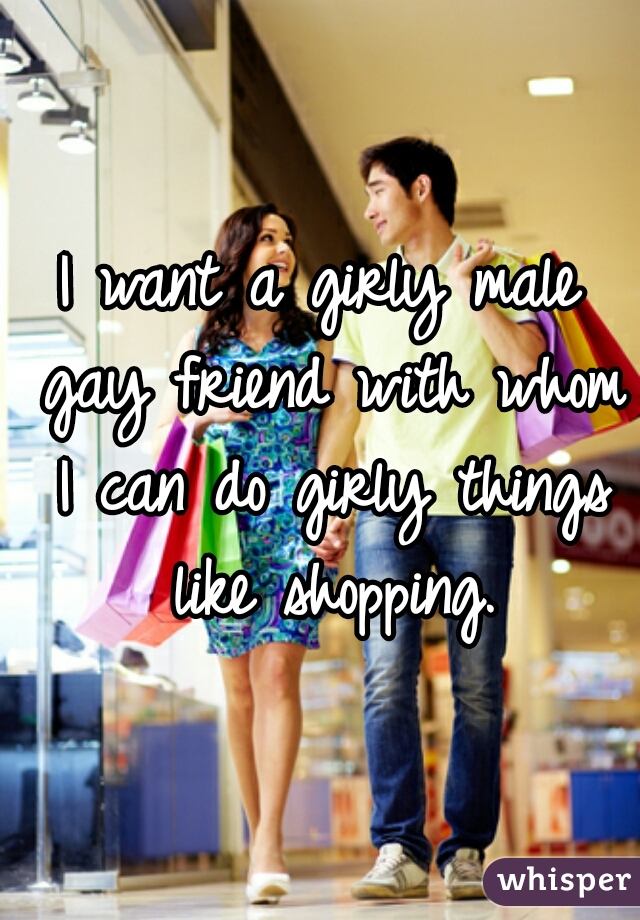 I want a girly male gay friend with whom I can do girly things like shopping.