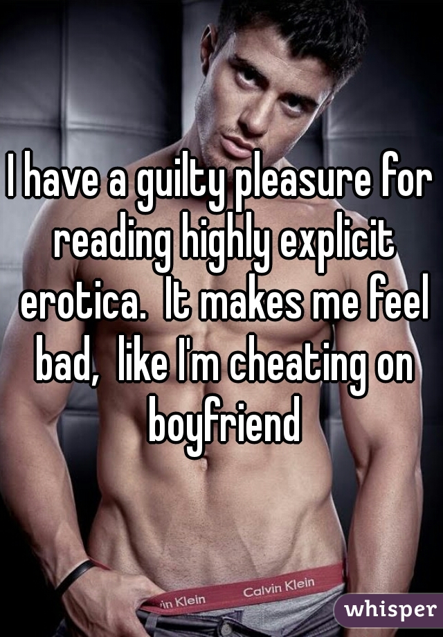 I have a guilty pleasure for reading highly explicit erotica.  It makes me feel bad,  like I'm cheating on boyfriend