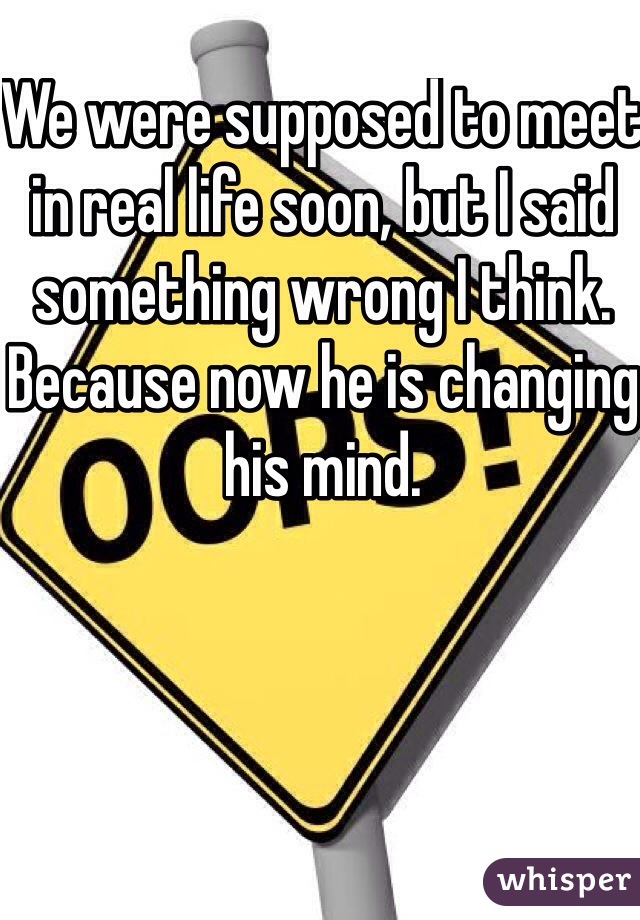 We were supposed to meet in real life soon, but I said something wrong I think.  Because now he is changing his mind.