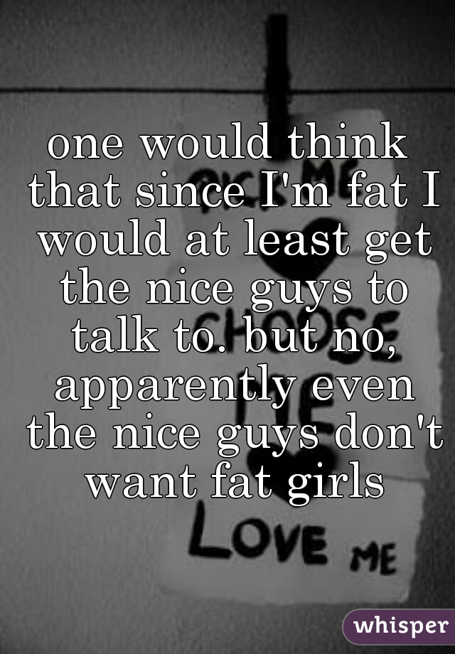 one would think that since I'm fat I would at least get the nice guys to talk to. but no, apparently even the nice guys don't want fat girls