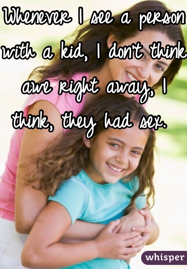 Whenever I see a person with a kid, I don't think awe right away, I think, they had sex. 