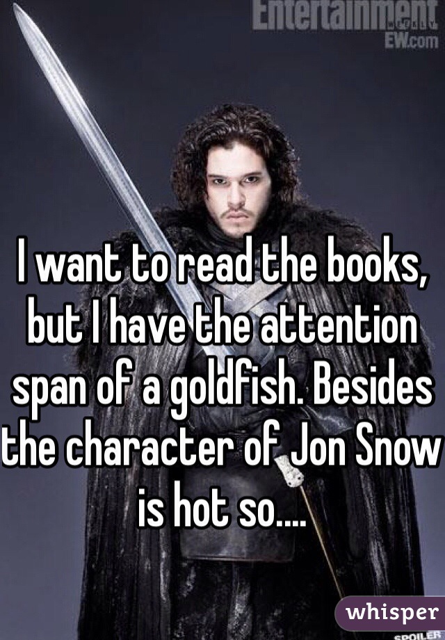 I want to read the books, but I have the attention span of a goldfish. Besides the character of Jon Snow is hot so....