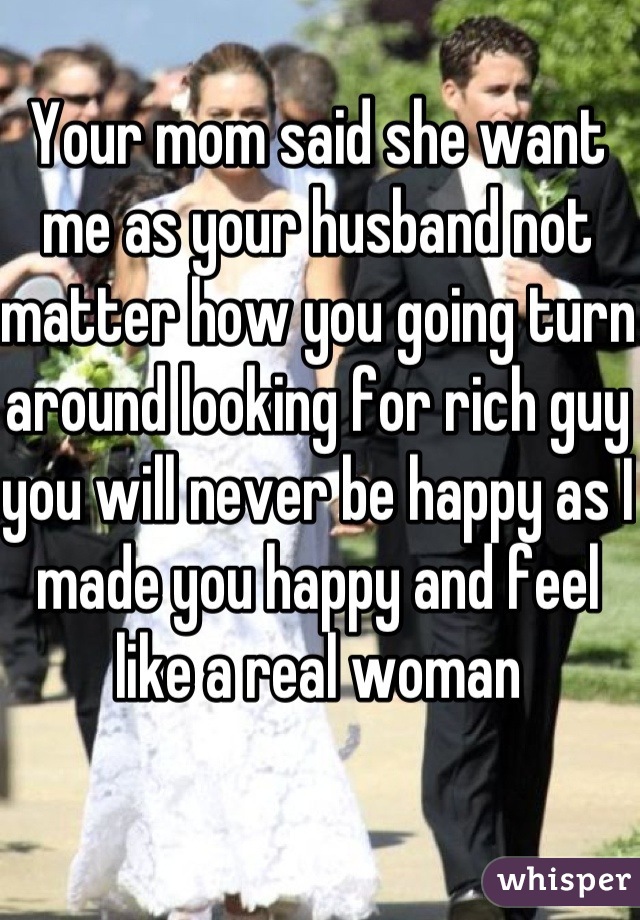 Your mom said she want me as your husband not matter how you going turn around looking for rich guy you will never be happy as I made you happy and feel like a real woman