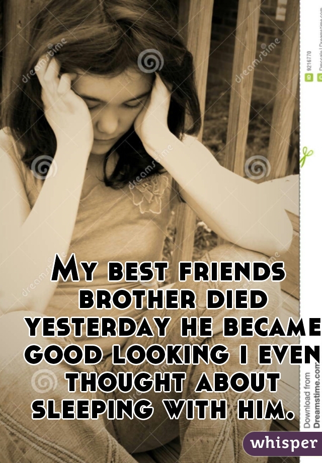 My best friends brother died yesterday he became good looking i even thought about sleeping with him.  