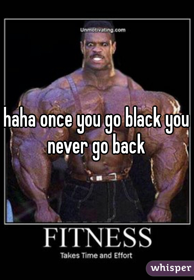 haha once you go black you never go back 