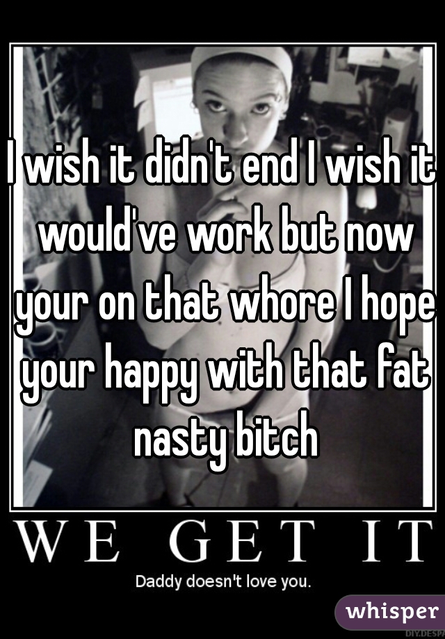 I wish it didn't end I wish it would've work but now your on that whore I hope your happy with that fat nasty bitch