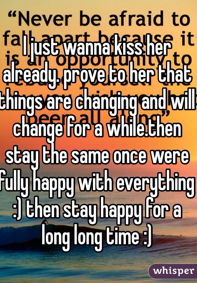 I just wanna kiss her already. prove to her that things are changing and will change for a while.then stay the same once were fully happy with everything :) then stay happy for a long long time :)