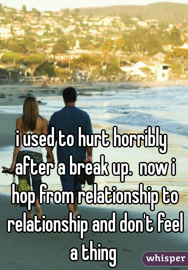 i used to hurt horribly  after a break up.  now i hop from relationship to relationship and don't feel a thing 