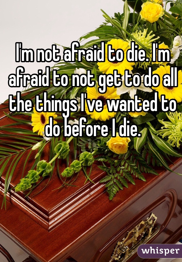 I'm not afraid to die. I'm afraid to not get to do all the things I've wanted to do before I die. 