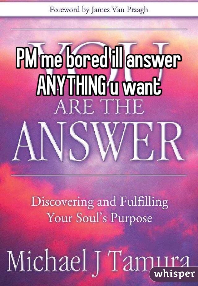 PM me bored ill answer ANYTHING u want
