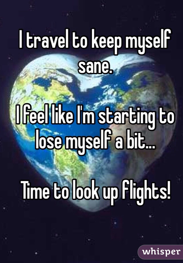 I travel to keep myself sane.

I feel like I'm starting to lose myself a bit...

Time to look up flights!