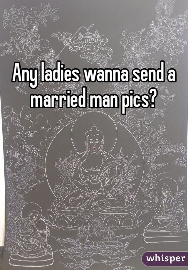 Any ladies wanna send a married man pics?