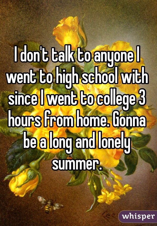 I don't talk to anyone I went to high school with since I went to college 3 hours from home. Gonna be a long and lonely summer. 