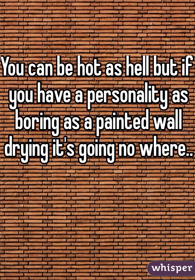 You can be hot as hell but if you have a personality as boring as a painted wall drying it's going no where..