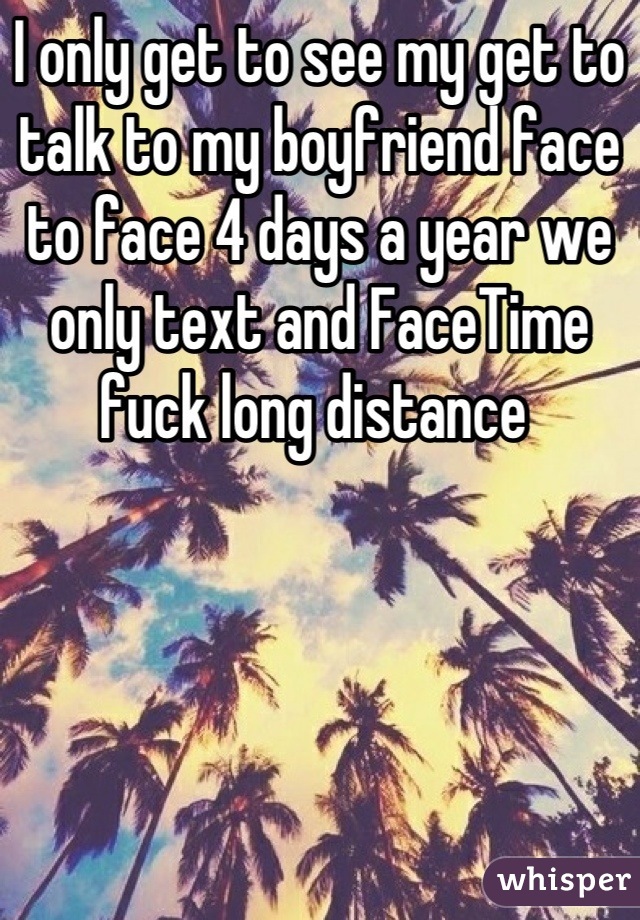 I only get to see my get to talk to my boyfriend face to face 4 days a year we only text and FaceTime fuck long distance 