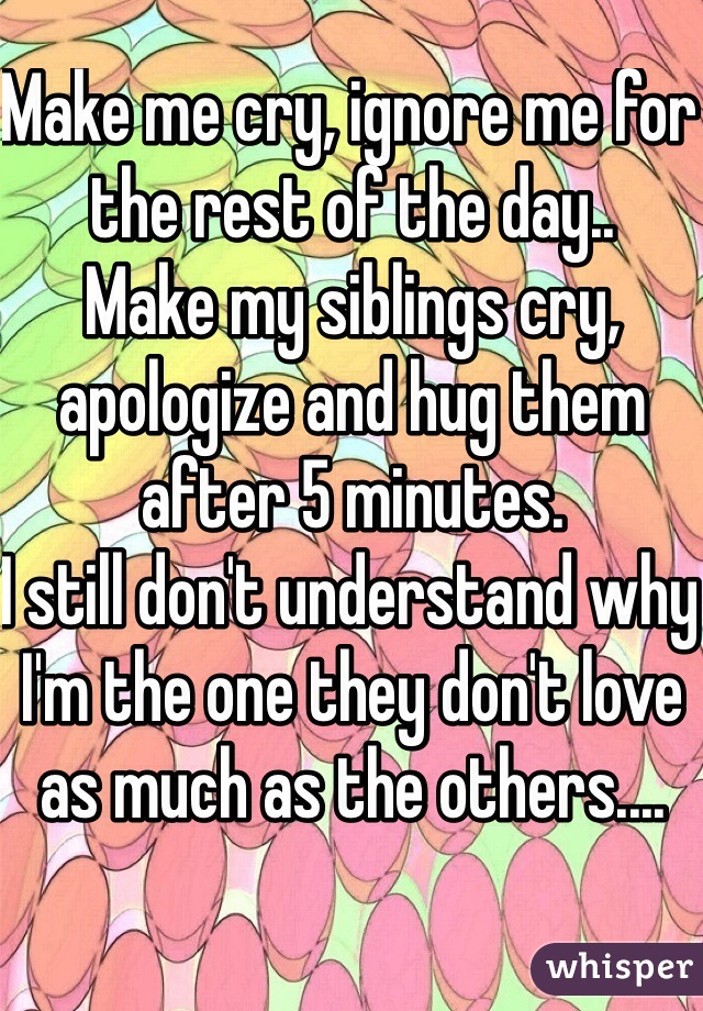 Make me cry, ignore me for the rest of the day..
Make my siblings cry, apologize and hug them after 5 minutes.
I still don't understand why I'm the one they don't love as much as the others....