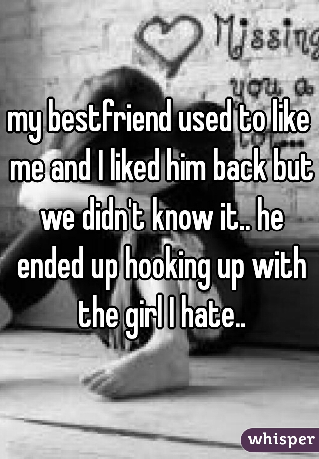 my bestfriend used to like me and I liked him back but we didn't know it.. he ended up hooking up with the girl I hate..