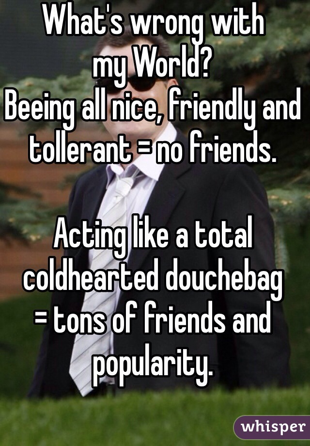 What's wrong with 
my World?
Beeing all nice, friendly and tollerant = no friends.

Acting like a total 
coldhearted douchebag
= tons of friends and popularity.
