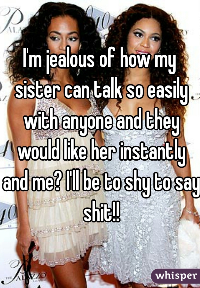 I'm jealous of how my sister can talk so easily with anyone and they would like her instantly and me? I'll be to shy to say shit!!