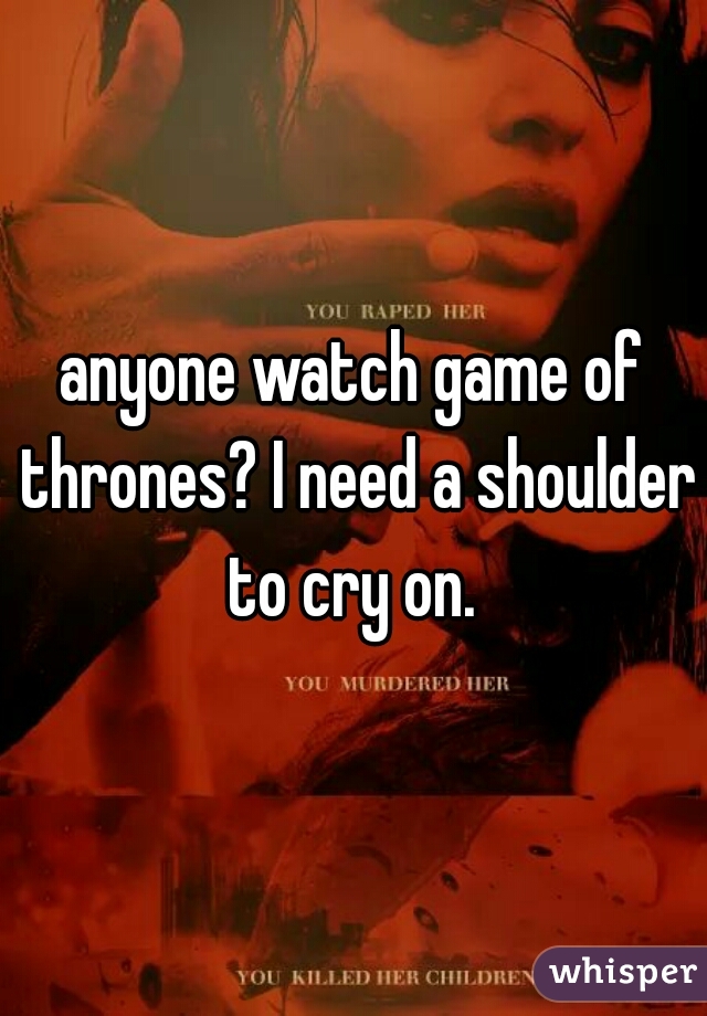 anyone watch game of thrones? I need a shoulder to cry on. 