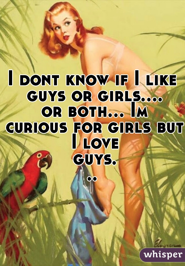 I dont know if I like guys or girls.... or both... Im curious for girls but I love guys...