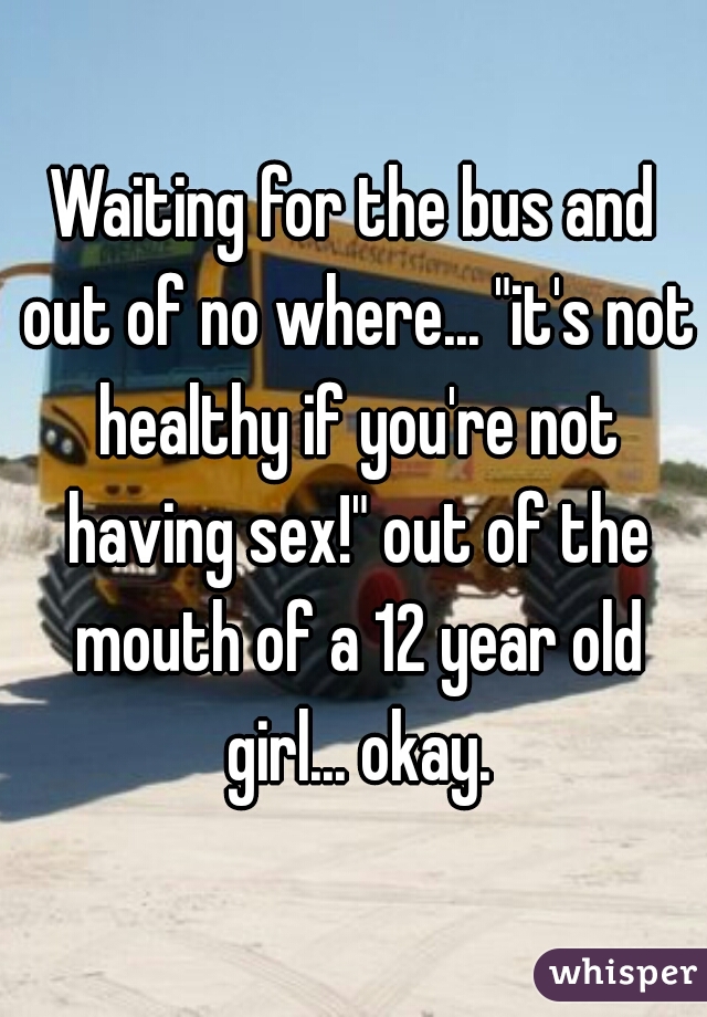 Waiting for the bus and out of no where... "it's not healthy if you're not having sex!" out of the mouth of a 12 year old girl... okay.