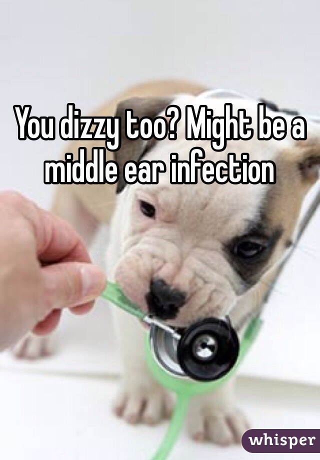 You dizzy too? Might be a middle ear infection