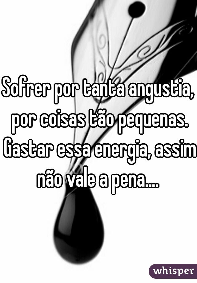 Sofrer por tanta angustia, por coisas tão pequenas.

 Gastar essa energia, assim não vale a pena.... 