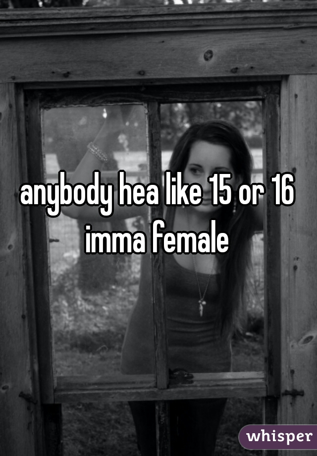 anybody hea like 15 or 16 imma female 