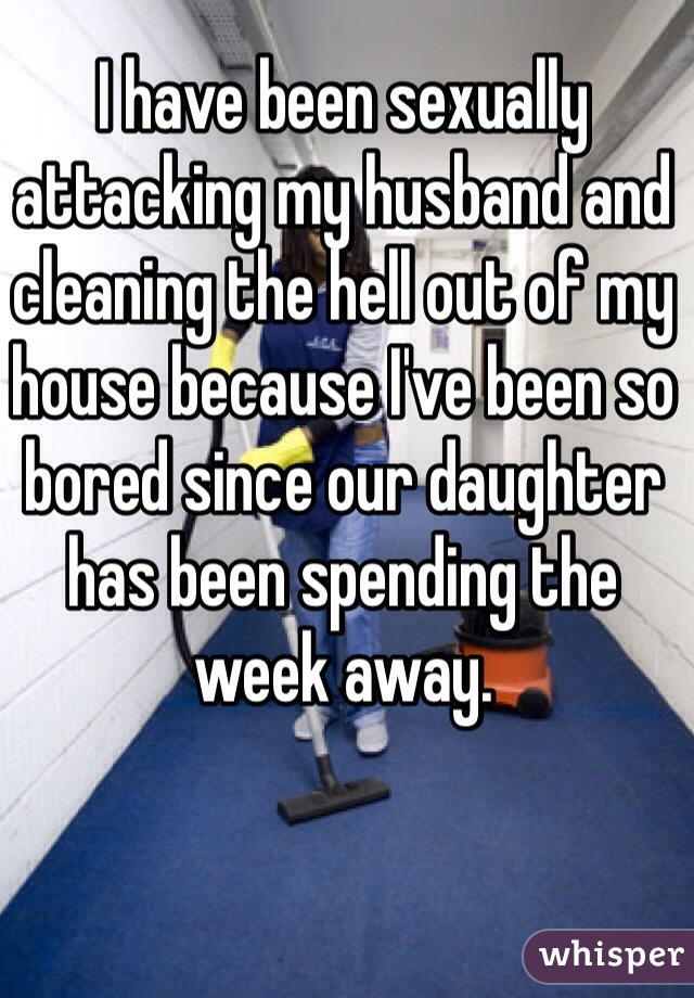 I have been sexually attacking my husband and cleaning the hell out of my house because I've been so bored since our daughter has been spending the week away. 