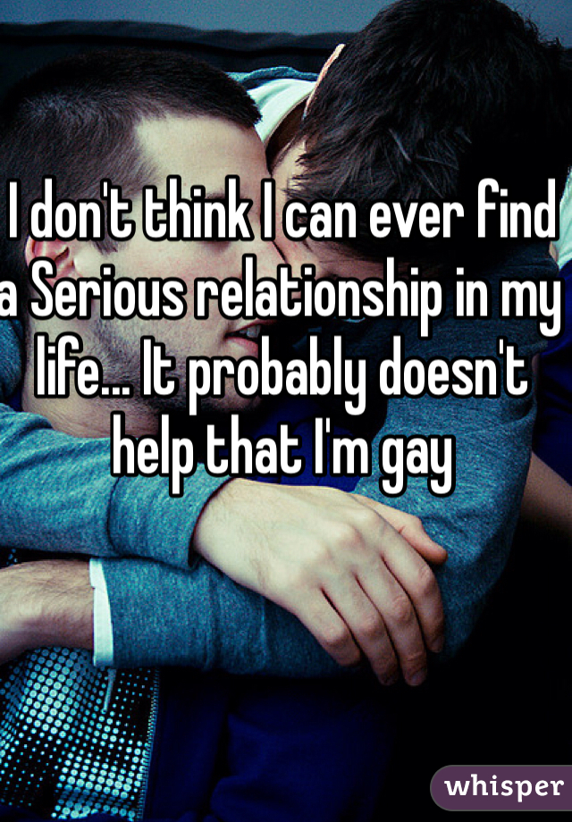 I don't think I can ever find a Serious relationship in my life... It probably doesn't help that I'm gay 