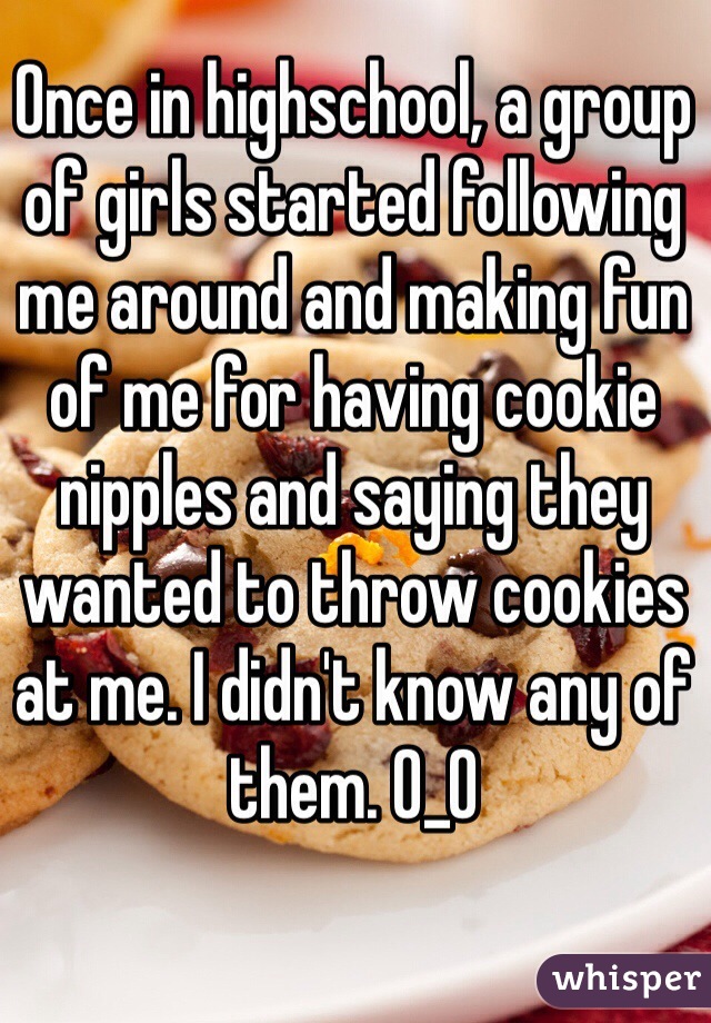 Once in highschool, a group of girls started following me around and making fun of me for having cookie nipples and saying they wanted to throw cookies at me. I didn't know any of them. O_O