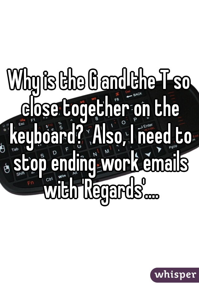 Why is the G and the T so close together on the keyboard?  Also, I need to stop ending work emails with 'Regards'....