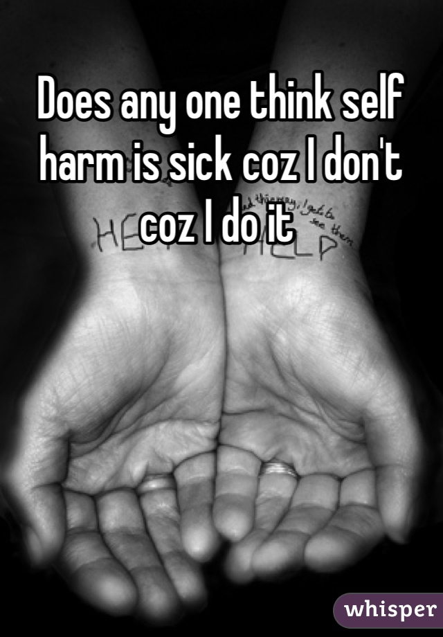 Does any one think self harm is sick coz I don't coz I do it 