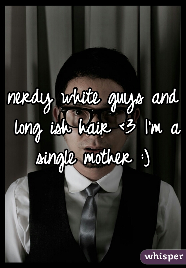 nerdy white guys and long ish hair <3 I'm a single mother :) 