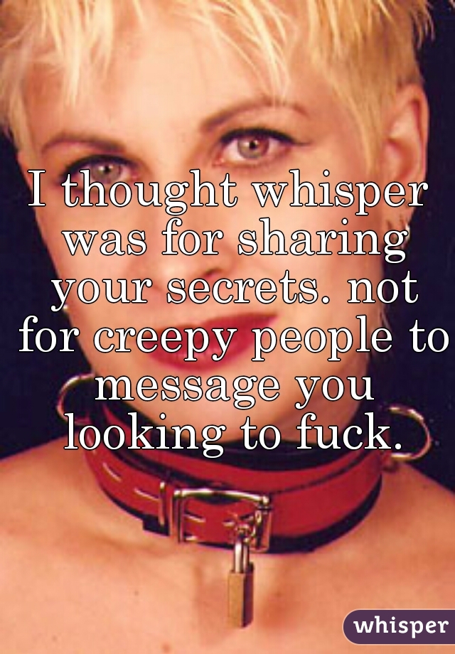 I thought whisper was for sharing your secrets. not for creepy people to message you looking to fuck.