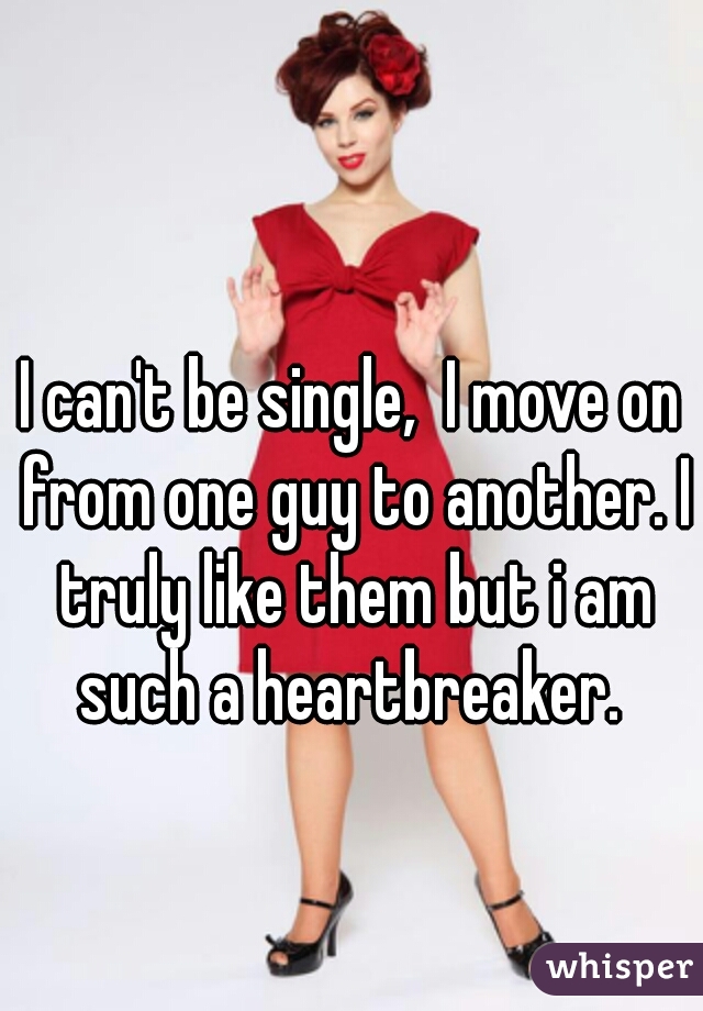 I can't be single,  I move on from one guy to another. I truly like them but i am such a heartbreaker. 