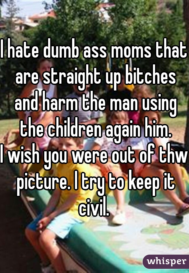 I hate dumb ass moms that are straight up bitches and harm the man using the children again him.
I wish you were out of thw picture. I try to keep it civil. 